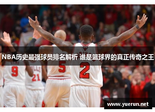 NBA历史最强球员排名解析 谁是篮球界的真正传奇之王